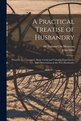 A Practical Treatise of Husbandry: Wherein Are Contained, Many Useful and Valuable Experiments and Observations in the New Husbandry - Duhamel Du Monceau, M 1700-1782 (Creator), and Mills, John D 1784? (Creator)