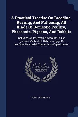 A Practical Treatise On Breeding, Rearing, And Fattening, All Kinds Of Domestic Poultry, Pheasants, Pigeons, And Rabbits: Including An Interesting Account Of The Egyptian Method Of Hatching Eggs By Artificial Heat, With The Authors Experiments - Lawrence, John