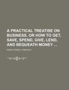 A Practical Treatise on Business, or How to Get, Save, Spend, Give, Lend, and Bequeath Money: With an Inquiry Into the Chances of Success and Causes of Failure in Business (Classic Reprint)