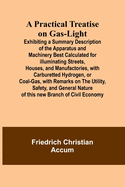 A Practical Treatise on Gas-light; Exhibiting a Summary Description of the Apparatus and Machinery Best Calculated for Illuminating Streets, Houses, and Manufactories, with Carburetted Hydrogen, or Coal-Gas, with Remarks on the Utility, Safety, and...