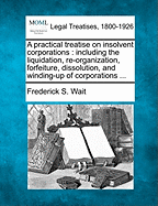 A practical treatise on insolvent corporations: including the liquidation, re-organization, forfeiture, dissolution, and winding-up of corporations ... - Wait, Frederick S