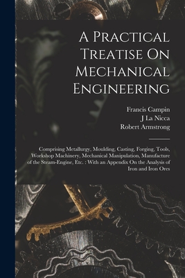 A Practical Treatise On Mechanical Engineering: Comprising Metallurgy, Moulding, Casting, Forging, Tools, Workshop Machinery, Mechanical Manipulation, Manufacture of the Steam-Engine, Etc.: With an Appendix On the Analysis of Iron and Iron Ores - Armstrong, Robert, and Campin, Francis, and La Nicca, J