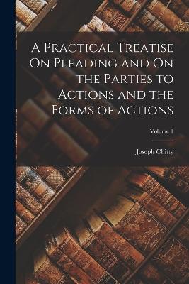 A Practical Treatise On Pleading and On the Parties to Actions and the Forms of Actions; Volume 1 - Chitty, Joseph