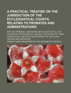 A Practical Treatise on the Jurisdiction of the Ecclesiastical Courts, Relating to Probates and Administrations: With an Appendix, Containing an Account of All the Courts in the Diocese of Lincoln, the Extent of Their Jurisdiction, and the Places Where Th