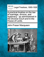 A Practical Treatise on the Law of Marriage, Divorce, and Legitimacy: As Administered in the Divorce Court and in the House of Lords.