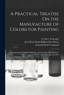 A Practical Treatise on the Manufacture of Colors for Painting: Comprising the Origin, Definition, and Classification of Colors; The Treatment of the Raw Materials Etc