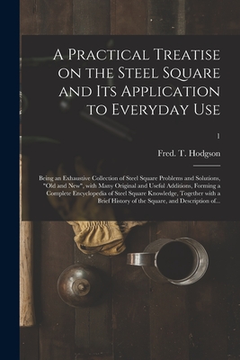 A Practical Treatise on the Steel Square and Its Application to Everyday Use: Being an Exhaustive Collection of Steel Square Problems and Solutions, "old and New", With Many Original and Useful Additions, Forming a Complete Encyclopedia of Steel...; 1 - Hodgson, Fred T (Frederick Thomas) (Creator)