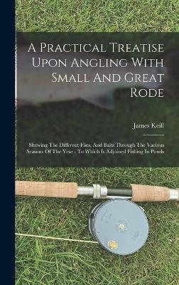 A Practical Treatise Upon Angling With Small And Great Rode: Shewing The Different Flies, And Baits Through The Various Seasons Of The Year: To Which Is Adjoined Fishing In Ponds - Keill, James