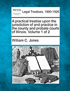 A Practical Treatise Upon the Jurisdiction of and Practice in the County and Probate Courts of Illinois: Embracing a Collation of Statutes and Authorities Upon the Settlement of Estates of Deceased Person; Correlative Relations of Guardian and Ward; The a