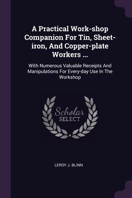 A Practical Work-shop Companion For Tin, Sheet-iron, And Copper-plate Workers ...: With Numerous Valuable Receipts And Manipulations For Every-day Use In The Workshop - Blinn, Leroy J