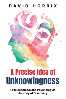 A Precise Idea of Unknowingness: A Philosophical and Psychological Journey of Discovery - Horrix, David