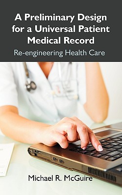 A Preliminary Design for a Universal Patient Medical Record: Re-engineering Health Care - McGuire, Michael R