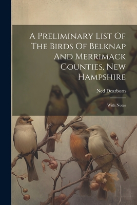 A Preliminary List Of The Birds Of Belknap And Merrimack Counties, New Hampshire: With Notes - Dearborn, Ned