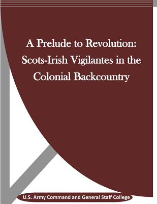 A Prelude to Revolution: Scots-Irish Vigilantes in the Colonial Backcountry - Penny Hill Press (Editor), and U S Army Command and General Staff Coll