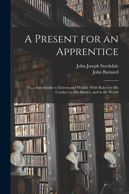 A Present for an Apprentice: Or, a Sure Guide to Esteem and Wealth: With Rules for His Conduct to His Master, and in the World - Barnard, John, and Stockdale, John Joseph