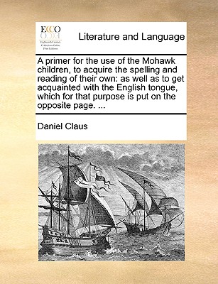 A Primer for the Use of the Mohawk Children, to Acquire the Spelling and Reading of Their Own: As Well as to Get Acquainted with the English Tongue, Which for That Purpose Is Put on the Opposite Page. ... - Claus, Daniel