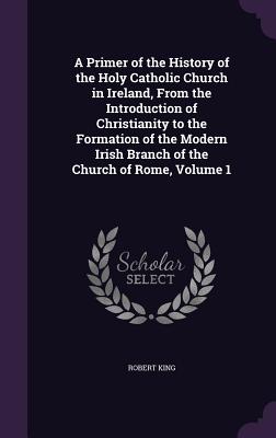 A Primer of the History of the Holy Catholic Church in Ireland, From the Introduction of Christianity to the Formation of the Modern Irish Branch of the Church of Rome, Volume 1 - King, Robert, M.D.