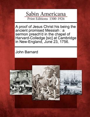 A Proof of Jesus Christ His Being the Ancient Promised Messiah: A Sermon Preach'd in the Chapel of Harvard-Colledge [sic] at Cambridge in New-England, June 23, 1756. - Barnard, John, Sir