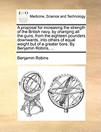 A Proposal for Increasing the Strength of the British Navy, by Changing All the Guns, from the Eighteen Pounders Downwards, Into Others of Equal Weight But of a Greater Bore. by Benjamin Robins,