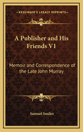 A Publisher and His Friends V1: Memoir and Correspondence of the Late John Murray