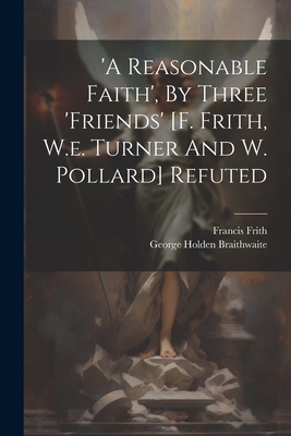 'a Reasonable Faith', By Three 'friends' [f. Frith, W.e. Turner And W. Pollard] Refuted - Braithwaite, George Holden, and Frith, Francis