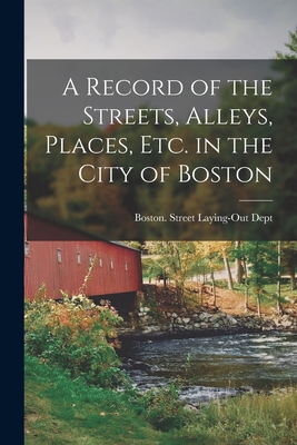 A Record of the Streets, Alleys, Places, Etc. in the City of Boston - Boston (Mass ) Street Laying-Out Dept (Creator)