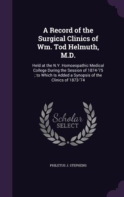 A Record of the Surgical Clinics of Wm. Tod Helmuth, M.D.: Held at the N.Y. Homoeopathic Medical College During the Session of 1874-'75; to Which Is Added a Synopsis of the Clinics of 1873-'74 - Stephens, Philetus J