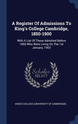 A Register Of Admissions To King's College Cambridge, 1850-1900: With A List Of Those Admitted Before 1850 Who Were Living On The 1st January, 1903 - King's College (University of Cambridge (Creator)