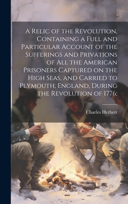 A Relic of the Revolution, Containing a Full and Particular Account of the Sufferings and Privations of all the American Prisoners Captured on the High Seas, and Carried to Plymouth, England, During the Revolution of 1776; - Herbert, Charles