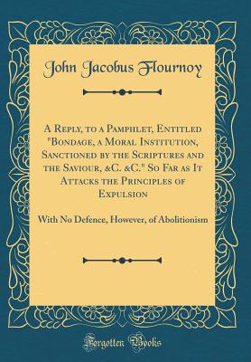 A Reply, to a Pamphlet, Entitled Bondage, a Moral Institution, Sanctioned by the Scriptures and the Saviour, &c. &c. So Far as It Attacks the Principles of Expulsion: With No Defence, However, of Abolitionism (Classic Reprint) - Flournoy, John Jacobus