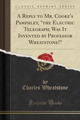 A Reply to Mr. Cooke's Pamphlet, "the Electric Telegraph; Was It Invented by Professor Wheatstone?" (Classic Reprint) - Wheatstone, Charles, Sir