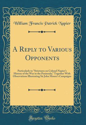 A Reply to Various Opponents: Particularly to "strictures on Colonel Napier's History of the War in the Peninsula;" Together with Observations Illustrating Sir John Moore's Campaigns (Classic Reprint) - Napier, William Francis Patrick, Sir