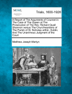 A Report of the Arguments of Counsel in the Case of the Queen at the Prosecution of the REV. Richard Quail Shannon Versus the Churchwardens of the Parish of St. Nicholas Within, Dublin. and the Unanimous Judgment of the Court