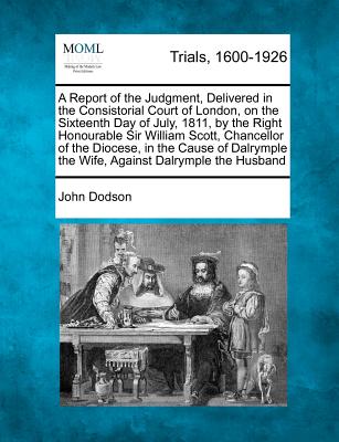 A Report of the Judgment, Delivered in the Consistorial Court of London, on the Sixteenth Day of July, 1811, by the Right Honourable Sir William Scott, Chancellor of the Diocese, in the Cause of Dalrymple the Wife, Against Dalrymple the Husband - Dodson, John
