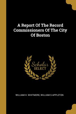 A Report Of The Record Commissioners Of The City Of Boston - Whitmore, William H, and Appleton, William S