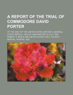 A Report of the Trial of Commodore David Porter: Of the Navy of the United States, Before a General Court Martial, Held at Washington, in July, 1825; To Which Is Added, a Review of the Courts Decision (Classic Reprint)