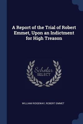 A Report of the Trial of Robert Emmet, Upon an Indictment for High Treason - Ridgeway, William, Sir, and Emmet, Robert