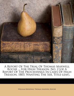 A Report of the Trial of Thomas Maxwell Roche ... for High Treason. No. 2 [Of a Report of the Proceedings in Cases of High Treason. 1803. Wanting the Ser. Title-Leaf] - Ridgeway, William, and Thomas Maxwell Roche (Creator)