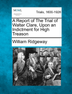 A Report of the Trial of Walter Clare, Upon an Indictment for High Treason