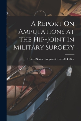 A Report On Amputations at the Hip-Joint in Military Surgery - United States Surgeon-General's Office (Creator)
