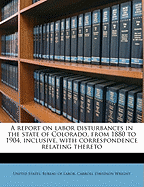 A Report on Labor Disturbances in the State of Colorado, from 1880 to 1904, Inclusive, with Correspondence Relating Thereto