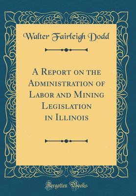 A Report on the Administration of Labor and Mining Legislation in Illinois (Classic Reprint) - Dodd, Walter Fairleigh