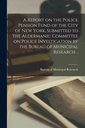 A Report on the Police Pension Fund of the City of New York, Submitted to the Aldermanic Committee on Police Investigation by the Bureau of Municipal Research ..