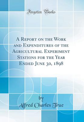 A Report on the Work and Expenditures of the Agricultural Experiment Stations for the Year Ended June 30, 1898 (Classic Reprint) - True, Alfred Charles