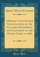 A Report Upon Salmon Investigations in the Columbia River Basin and Elsewhere on the Pacific Coast in 1896 (Classic Reprint)