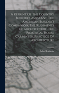 A Reprint Of The Country Builder's Assistant, The American Builder's Companion, The Rudiments Of Architecture, The Practical House Carpenter, Practice Of Architecture
