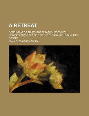 A Retreat: Consisting of Thirty-Three Discourses with Meditation for the Use of the Clergy, Religious and Others - Hedley, John Cuthbert
