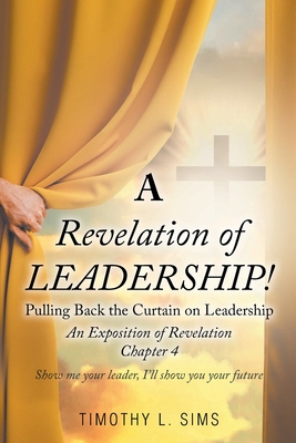 A Revelation of Leadership!: Pulling Back the Curtain on Leadership: An Exposition of Revelation Chapter 4 - Sims, Timothy L