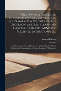 A Review of a Debate on Christian Baptism, Between Mr. John Walker, a Minister of the Secession, and Mr. Alexander Campbell, a Baptist Minister, Published by Mr. Campbell: in a Series of Letters, Addressed and Dedicated to the United Presbyterian...