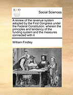 A Review of the Revenue System Adopted by the First Congress Under the Federal Constitution: Wherein the Principles and Tendency of the Funding System and the Measures Connected with It
